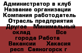 Администратор в клуб › Название организации ­ Компания-работодатель › Отрасль предприятия ­ Другое › Минимальный оклад ­ 23 000 - Все города Работа » Вакансии   . Хакасия респ.,Саяногорск г.